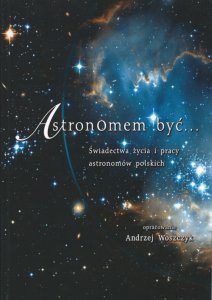 Astronomem być. Świadectwa życia i pracy astronomów polskich